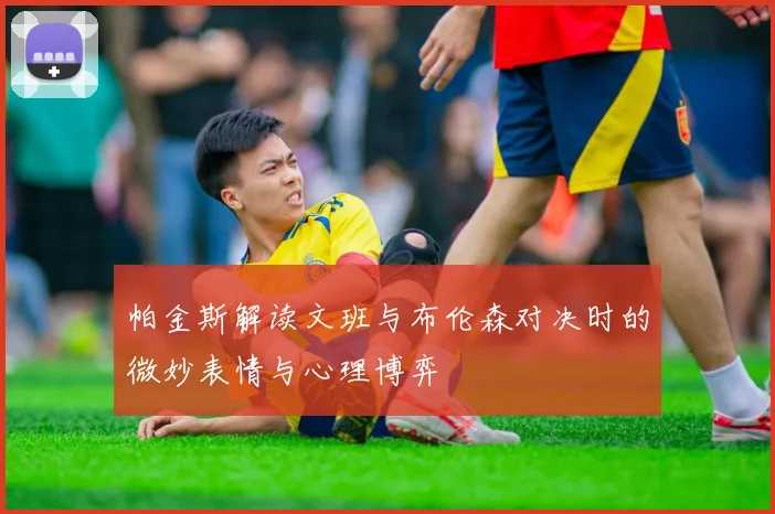 帕金斯解读文班与布伦森对决时的微妙表情与心理博弈