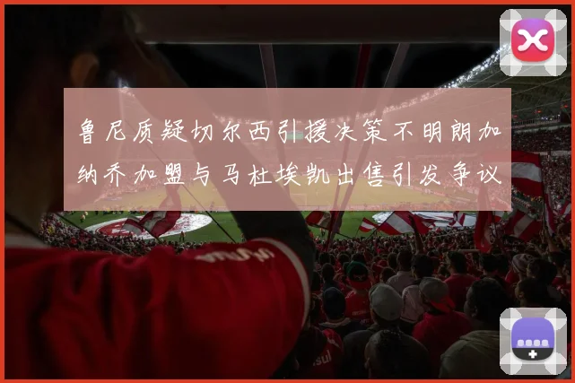 鲁尼质疑切尔西引援决策不明朗加纳乔加盟与马杜埃凯出售引发争议