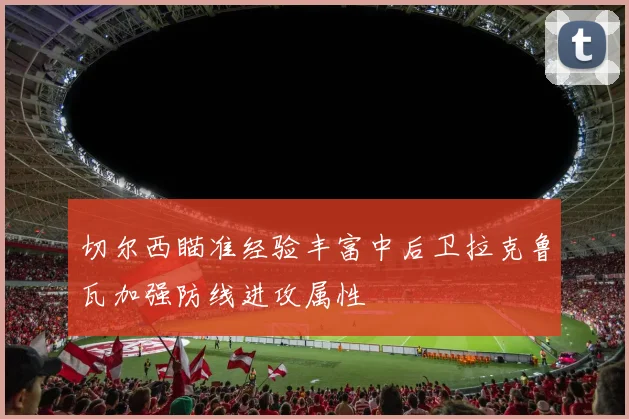 切尔西瞄准经验丰富中后卫拉克鲁瓦加强防线进攻属性