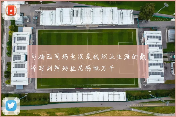 与梅西同场竞技是我职业生涯的巅峰时刻阿姆杜尼感慨万千