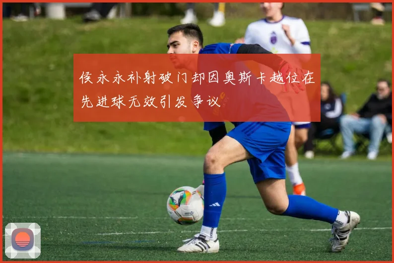 侯永永补射破门却因奥斯卡越位在先进球无效引发争议