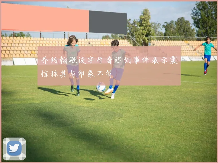 乔约翰逊谈字母哥迟到事件表示震惊称其与印象不符