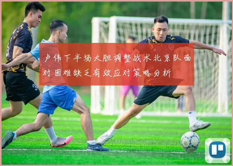 卢伟下半场大胆调整战术北京队面对困难缺乏有效应对策略分析