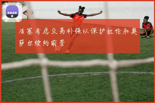 活塞考虑交易补强以保护杜伦和奥萨尔续约前景