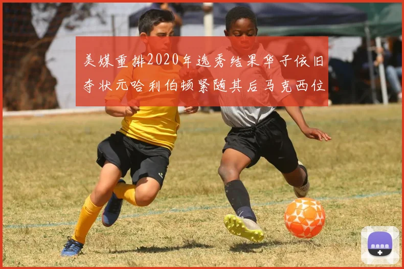 美媒重排2020年选秀结果华子依旧夺状元哈利伯顿紧随其后马克西位列探花