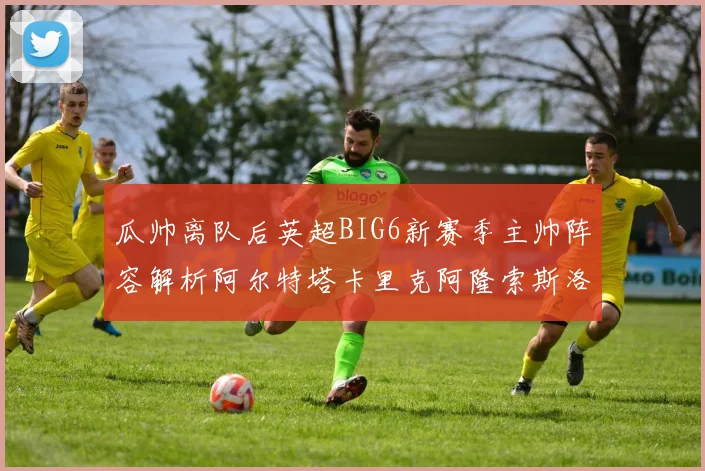 瓜帅离队后英超BIG6新赛季主帅阵容解析阿尔特塔卡里克阿隆索斯洛特的挑战与机遇