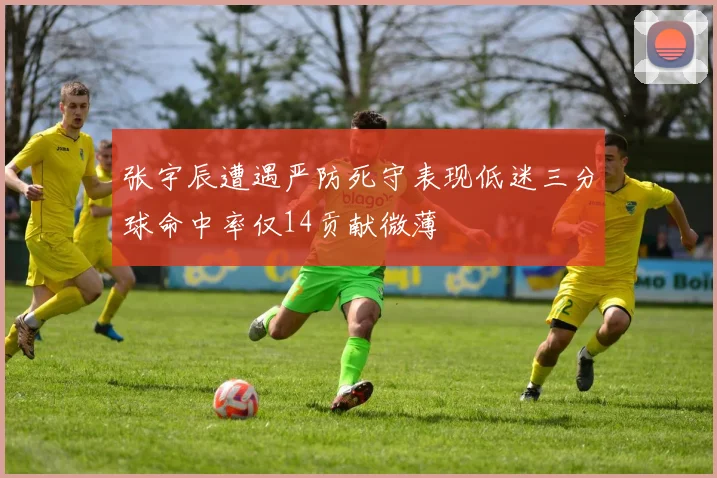 张宇辰遭遇严防死守表现低迷三分球命中率仅14贡献微薄