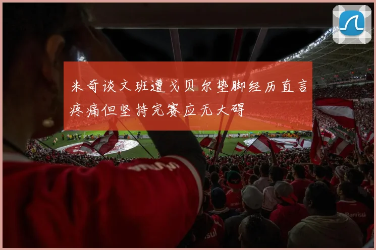 米奇谈文班遭戈贝尔垫脚经历直言疼痛但坚持完赛应无大碍