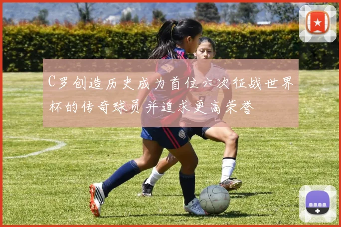 C罗创造历史成为首位六次征战世界杯的传奇球员并追求更高荣誉