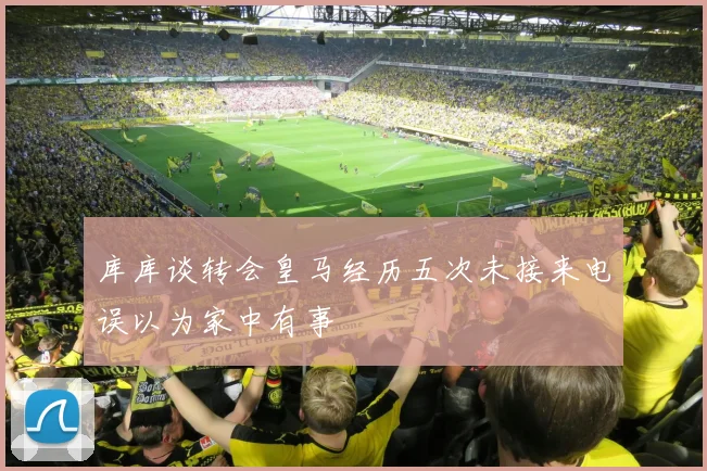 库库谈转会皇马经历五次未接来电误以为家中有事