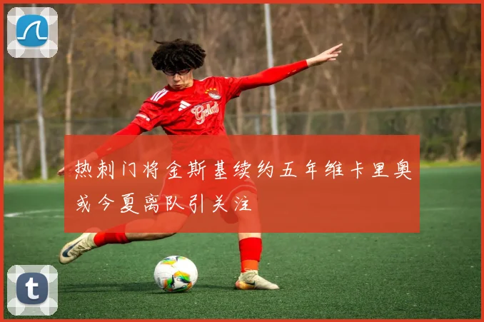 热刺门将金斯基续约五年维卡里奥或今夏离队引关注