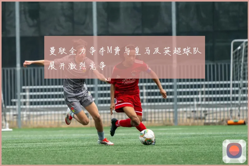 曼联全力争夺M费与皇马及英超球队展开激烈竞争