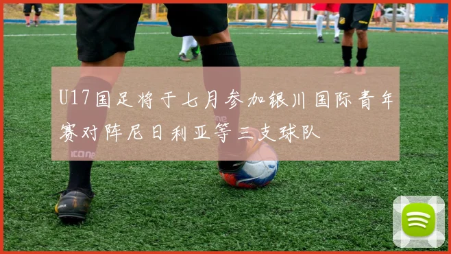 U17国足将于七月参加银川国际青年赛对阵尼日利亚等三支球队