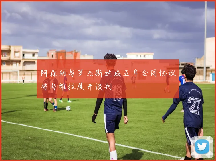 阿森纳与罗杰斯达成五年合同协议将与维拉展开谈判