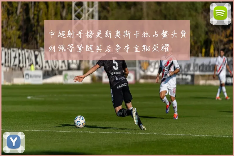 中超射手榜更新奥斯卡独占鳌头费利佩等紧随其后争夺金靴荣耀
