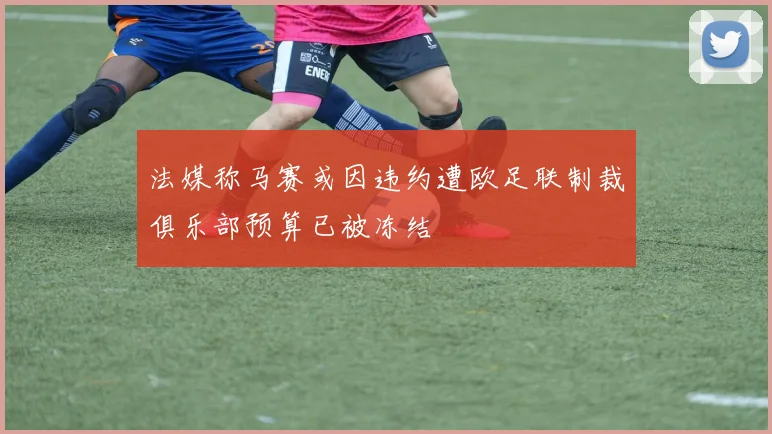 法媒称马赛或因违约遭欧足联制裁俱乐部预算已被冻结