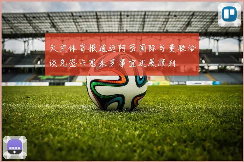 天空体育报道迈阿密国际与曼联洽谈免签卡塞米罗事宜进展顺利