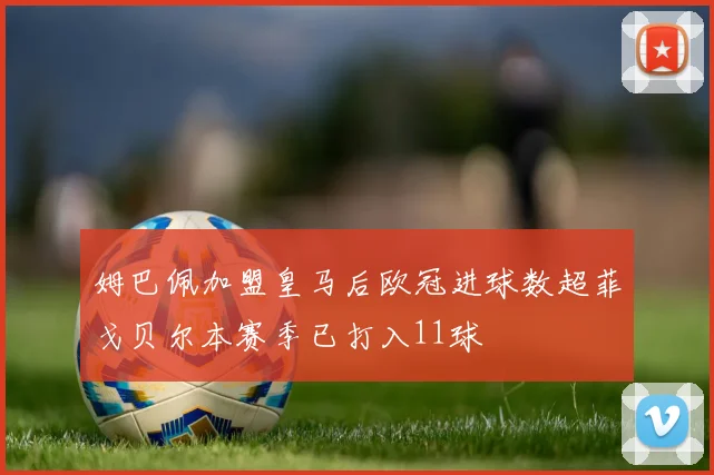 姆巴佩加盟皇马后欧冠进球数超菲戈贝尔本赛季已打入11球
