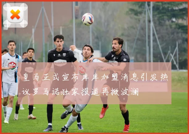 皇马正式宣布库库加盟消息引发热议罗马诺独家报道再掀波澜