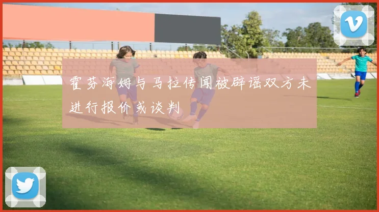 霍芬海姆与马拉传闻被辟谣双方未进行报价或谈判