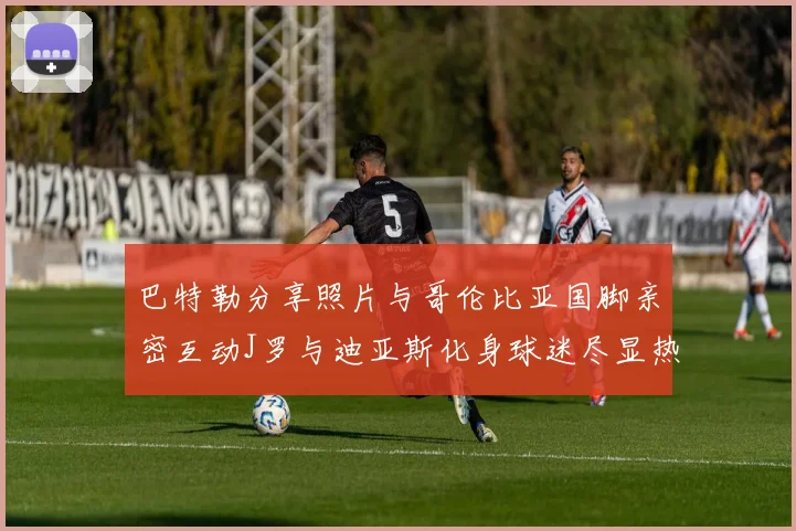 巴特勒分享照片与哥伦比亚国脚亲密互动J罗与迪亚斯化身球迷尽显热情