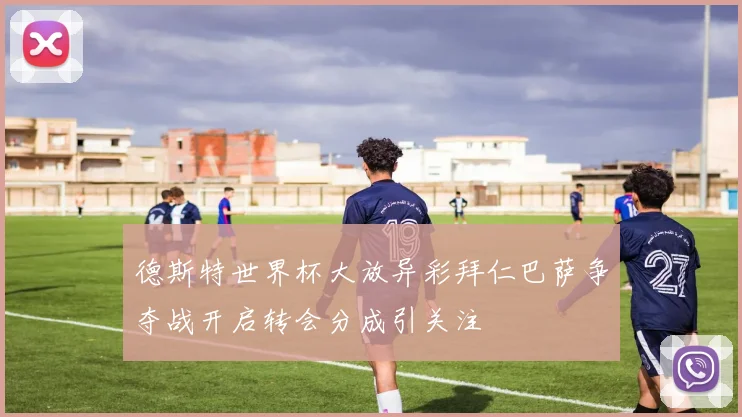 德斯特世界杯大放异彩拜仁巴萨争夺战开启转会分成引关注