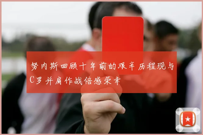 努内斯回顾十年前的艰辛历程现与C罗并肩作战倍感荣幸
