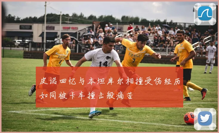 皮诺回忆与本坦库尔相撞受伤经历如同被卡车撞击般痛苦