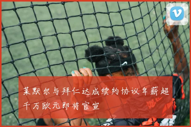 莱默尔与拜仁达成续约协议年薪超千万欧元即将官宣