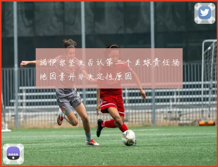 诺伊尔坚决否认第二个丢球责任场地因素并非决定性原因